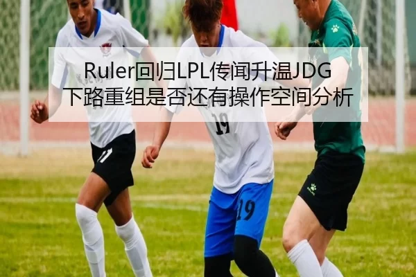 Ruler回归LPL传闻升温JDG下路重组是否还有操作空间分析